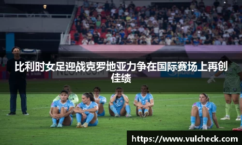 比利时女足迎战克罗地亚力争在国际赛场上再创佳绩